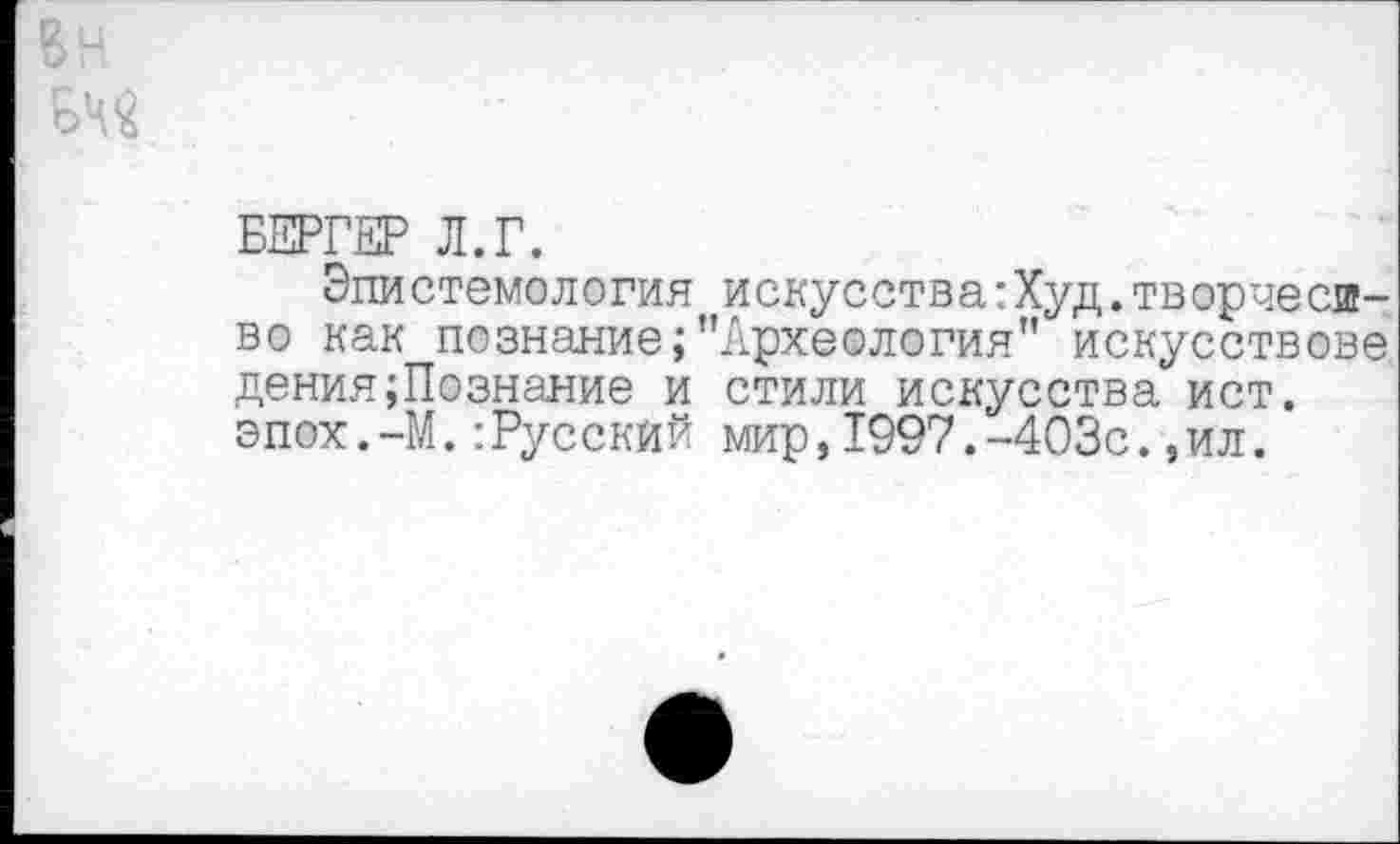 ﻿БЕРГЕР Л.Г.
Эпистемология искусства:Худ.творчество как познание/’Археология” искусствове дения;Познание и стили искусства ист. эпох.—М.:Русский мир,1997.-403с.,ил.